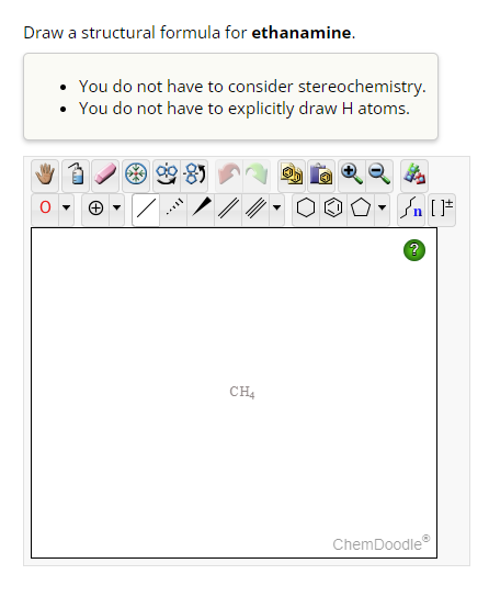 Draw a structural formula for ethanamine.
- You do not have to consider stereochemistry.
- You do not have to explicitly draw