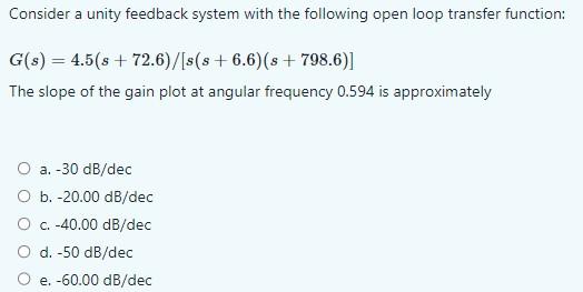 Consider a unity feedback system with the following open loop transfer function:
\[
G(s)=4.5(s+72.6) /[s(s+6.6)(s+798.6)]
\]
