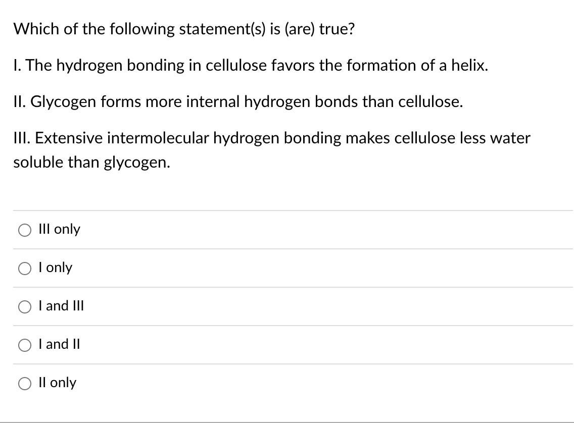 Which of the following statement(s) is (are) true?
1. The hydrogen bonding in cellulose favors the formation of a helix.
II. 