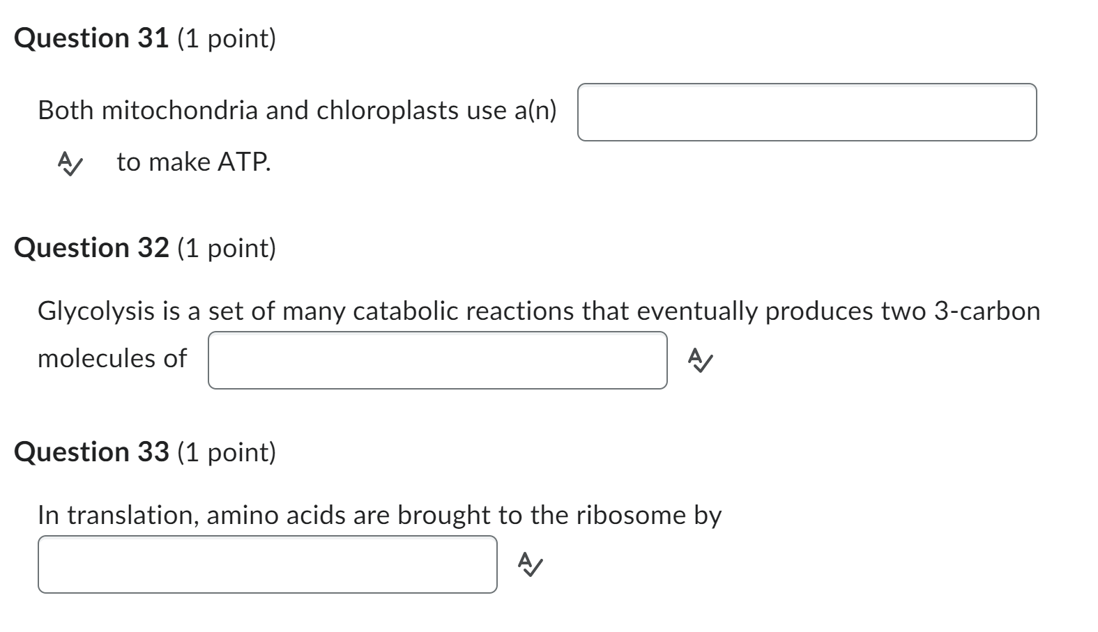 Question 31 (1 point)
Both mitochondria and chloroplasts use \( a(n) \)
A to make ATP.
Question 32 (1 point)
Glycolysis is a 