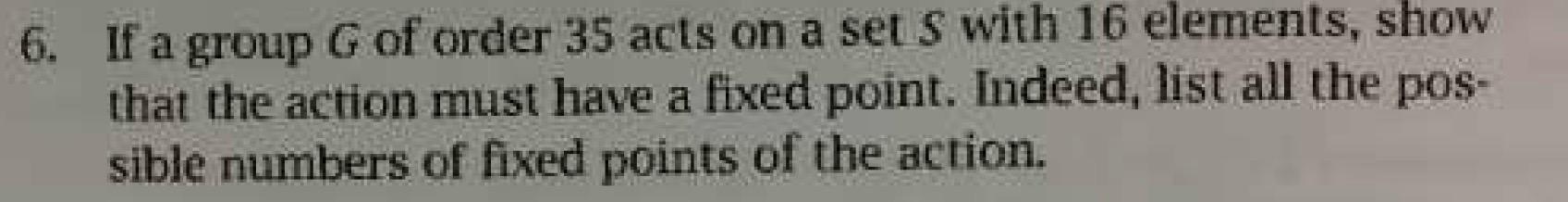 6. If a group G of order 35 acts on a set S with 16 elements, show
that the action must have a fixed point. Indeed, list all 