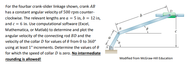 For the fourbar crank-slider linkage shown, crank AB
has a constant angular velocity of 500 rpm counter-
clockwise. The relev