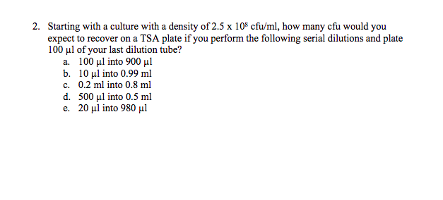 2. Starting with a culture with a density of 2.5 x 108 cfu/ml, how many cfu would you
expect to recover on a TSA plate if you