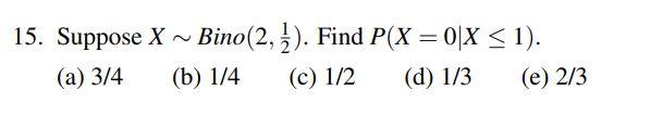 15. Suppose X ~ Bino(2, ż). Find P(X = 0X < 1). (a) 3/4 (b) 1/4 (c) 1/2 (d) 1/3 (e) 2/3