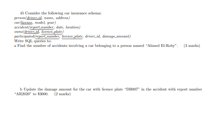 45 Consider the following car insurance schema: person (driver_id, name, address) car(licence, model, year) accident report n