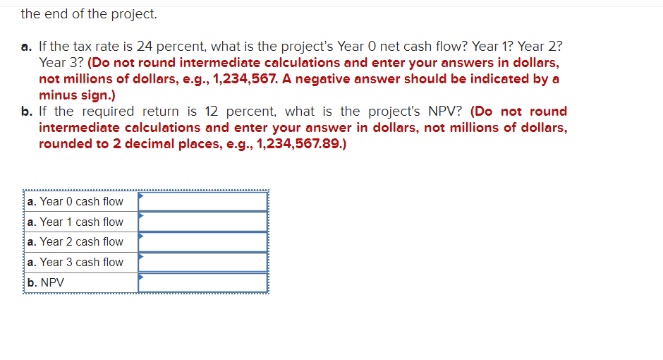 the end of the project.
a. If the tax rate is 24 percent, what is the projects Year O net cash flow? Year 1? Year 2?
Year 3?