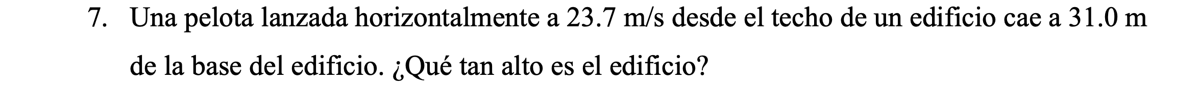 7. Una pelota lanzada horizontalmente a \( 23.7 \mathrm{~m} / \mathrm{s} \) desde el techo de un edificio cae a \( 31.0 \math