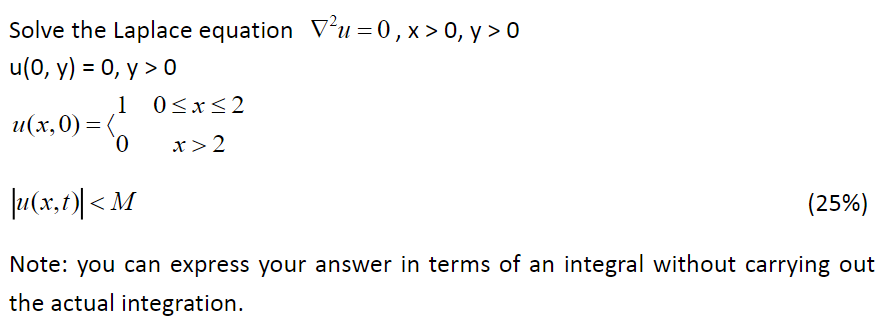 Solve the Laplace equation V²u=0, x > 0, y > 0 u(0, y) = 0, y > 0 1 0≤x≤2 u(x,0) = ( 0 x > 2 |u(x,t)| <M (25%) Note: you can