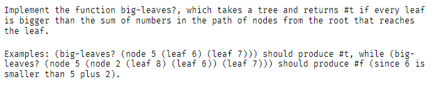 Implement the function big-leaves?, which takes a tree and returns \#t if every leaf
is bigger than the sum of numbers in the