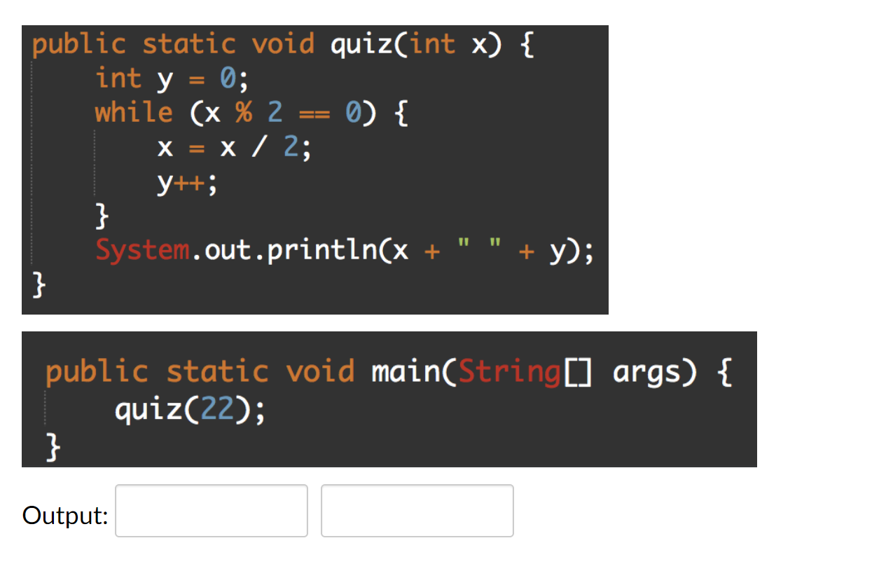 public static void quiz(int x) { int y = 0; while (x % 2 x = x / 2; X 0) { y++; } System.out.println(x + + y); } public s