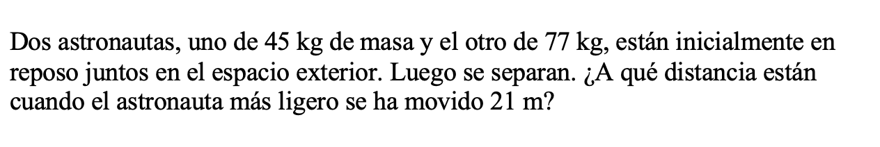 Dos astronautas, uno de \( 45 \mathrm{~kg} \) de masa y el otro de \( 77 \mathrm{~kg} \), están inicialmente en reposo juntos