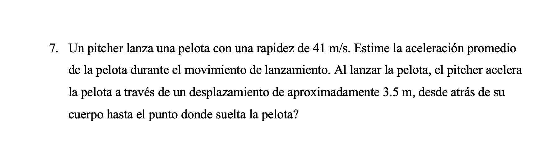 7. Un pitcher lanza una pelota con una rapidez de \( 41 \mathrm{~m} / \mathrm{s} \). Estime la aceleración promedio de la pel