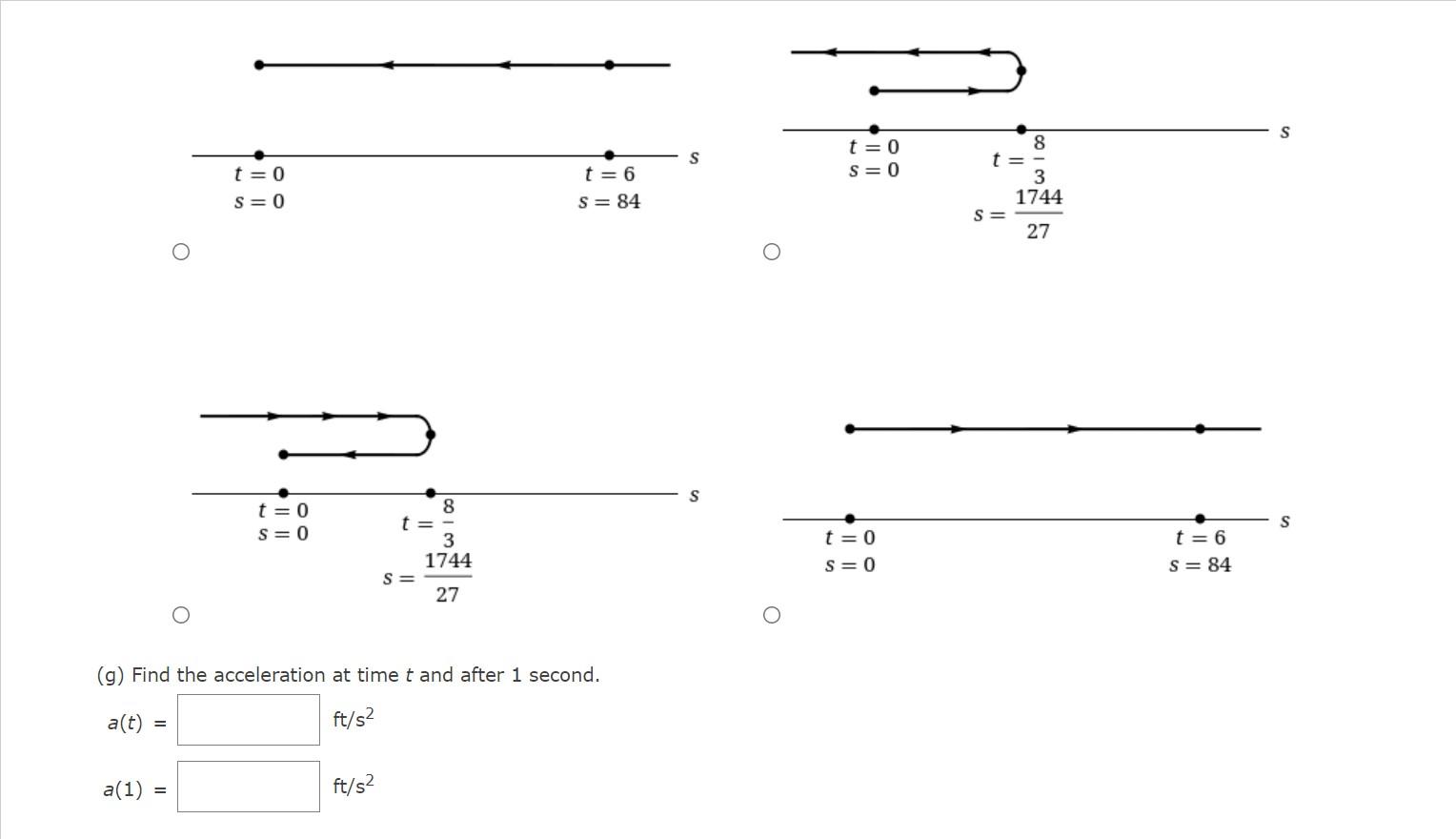 a(t)
a(1)
=
t=0
S=0
=
t=0
S=0
t =
(g) Find the acceleration at time t and after 1 second.
ft/s²
ft/s²
S=
8
3
1744
27
t=6
S = 