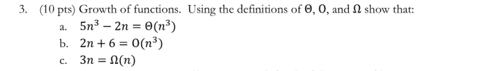 3. (10 pts) Growth of functions. Using the definitions of 0, 0, and I show that: a. 5n3 – 2n = (ny) b. 2n + 6 = O(n3) c. 3n =