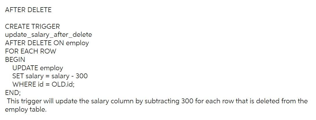 AFTER DELETE
CREATE TRIGGER
update_salary_after_delete
AFTER DELETE ON employ
FOR EACH ROW
BEGIN
UPDATE employ
SET salary \( 