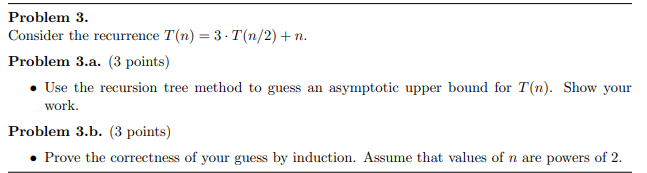 Problem 3. Consider the recurrence T(n) = 3. T(n/2) +n. Problem 3.a. (3 points) • Use the recursion tree method to guess an a