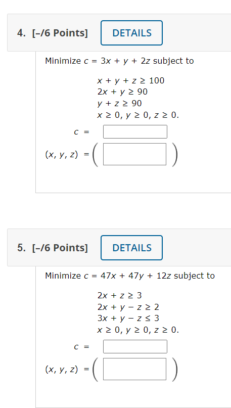 4. [-16 Points] DETAILS Minimize c = 3x + y + 2z subject to = x + y + z 100 2x + y 2 90 y + z 2 90 x>0, y > 0,2 > 0. C = (x,