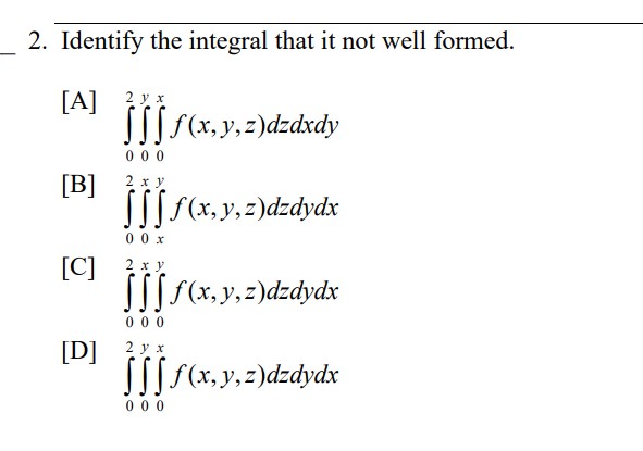 2. Identify the integral that it not well formed. [A] \( \int_{0}^{2} \int_{0}^{y} \int_{0}^{x} f(x, y, z) d z d x d y \) [B]