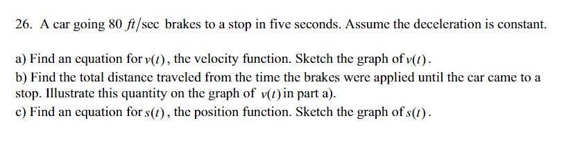26. A car going 80 ft/sec brakes to a stop in five seconds. Assume the deceleration is constant.
a) Find an equation for v(t)