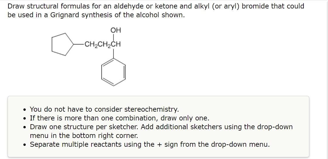 Draw structural formulas for an aldehyde or ketone and alkyl (or aryl) bromide that could be used in a Grignard synthesis of 