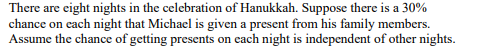 There are eight nights in the celebration of Hanukkah. Suppose there is a 30% chance on each night that Michael is given a pr