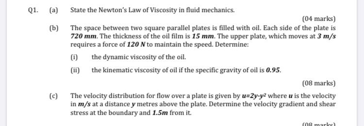 Q1.
(a)
(b)
(c)
State the Newtons Law of Viscosity in fluid mechanics.
(04 marks)
The space between two square parallel plat