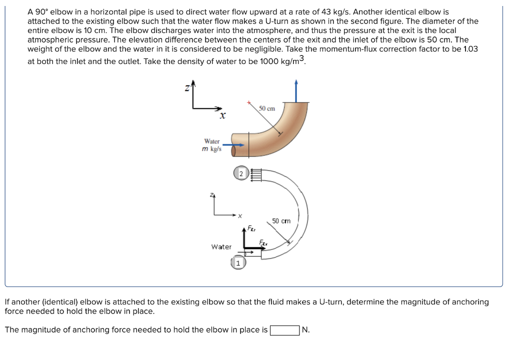 A 90° elbow in a horizontal pipe is used to direct water flow upward at a rate of 43 kg/s. Another identical elbow is
attache