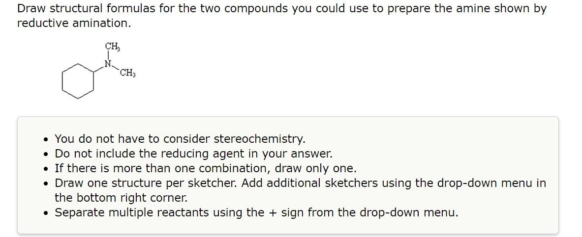Draw structural formulas for the two compounds you could use to prepare the amine shown by reductive amination.
- You do not 