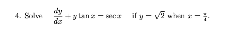 4. Solve \( \quad \frac{d y}{d x}+y \tan x=\sec x \quad \) if \( y=\sqrt{2} \) when \( x=\frac{\pi}{4} \).