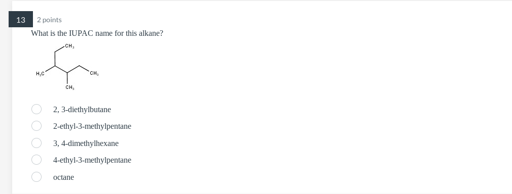 13
2 points
What is the IUPAC name for this alkane?
H?C
CH?
CH?
2, 3-diethylbutane
2-ethyl-3-methylpentane
3, 4-dimethylhexan