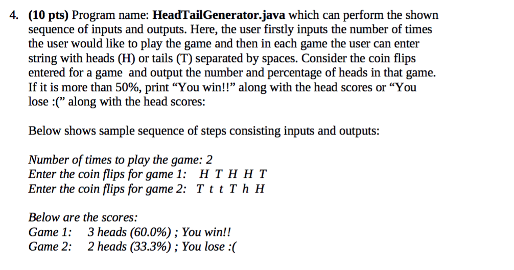 4. (10 pts) Program name: HeadTailGenerator.java which can perform the shown sequence of inputs and outputs. Here, the user f