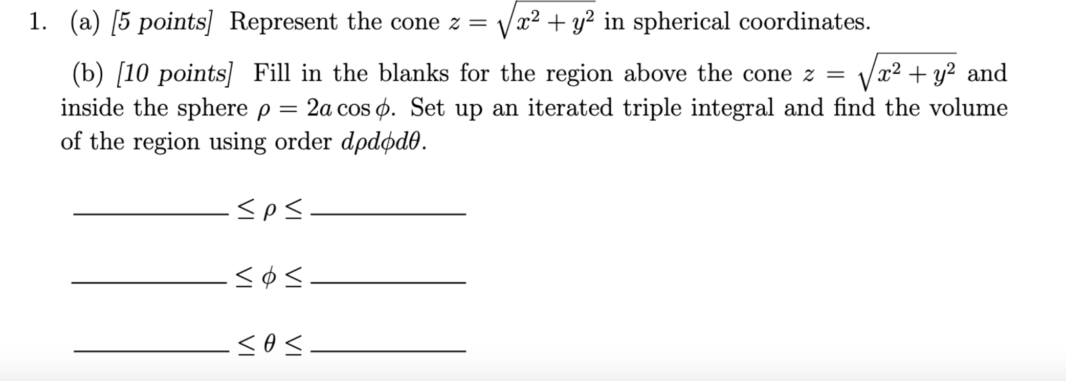 1. (a) [5 points] Represent the cone \( z=\sqrt{x^{2}+y^{2}} \) in spherical coordinates.
(b) [10 points \( ] \) Fill in the 