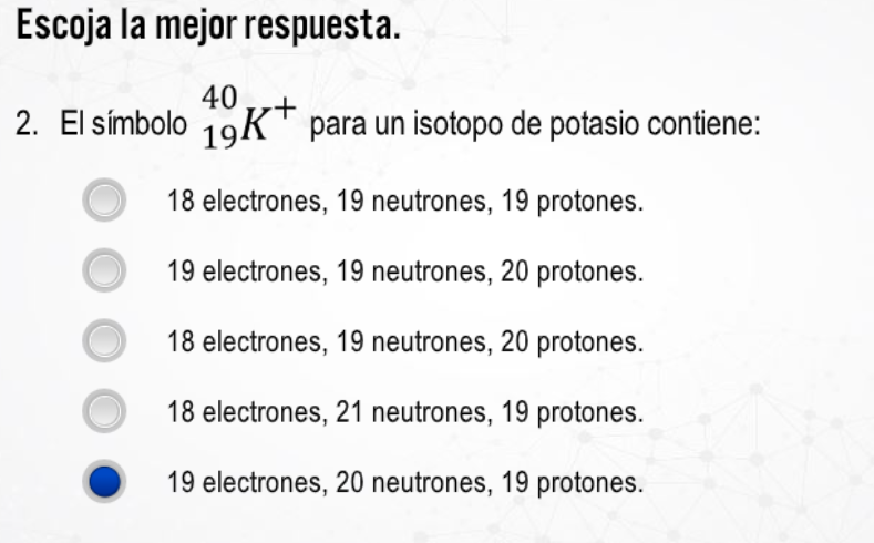 Escoja la mejor respuesta. 2. El simbolo \( { }_{19}^{40} K^{+} \)para un isotopo de potasio contiene: 18 electrones, 19 neut