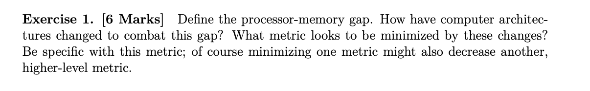 Exercise 1. [6 Marks] Define the processor-memory gap. How have computer architec- tures changed to combat this gap? What met