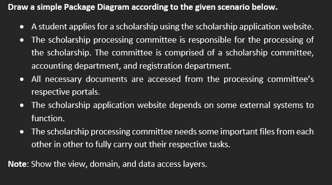 Draw a simple Package Diagram according to the given scenario below.
- A student applies for a scholarship using the scholars