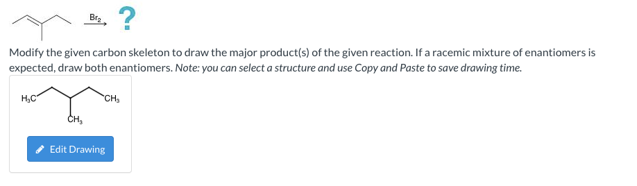 Br?
?
Modify the given carbon skeleton to draw the major product(s) of the given reaction. If a racemic mixture of enantiomer