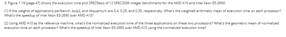 3. Figure 1.19 (page 47) shows the execution time and SPECRatio of 12 SPEC2006 integer benchmarks for the AMD A10 and Intel X