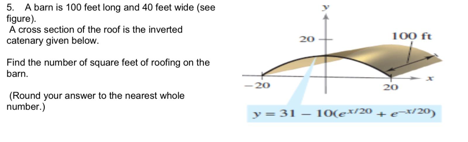 5. A barn is 100 feet long and 40 feet wide (see figure).
A cross section of the roof is the inverted catenary given below.
F