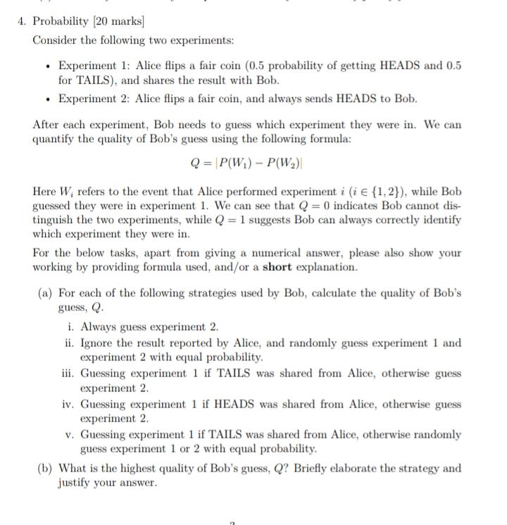 4. Probability [20 marks]
Consider the following two experiments:
- Experiment 1: Alice flips a fair coin (0.5 probability of