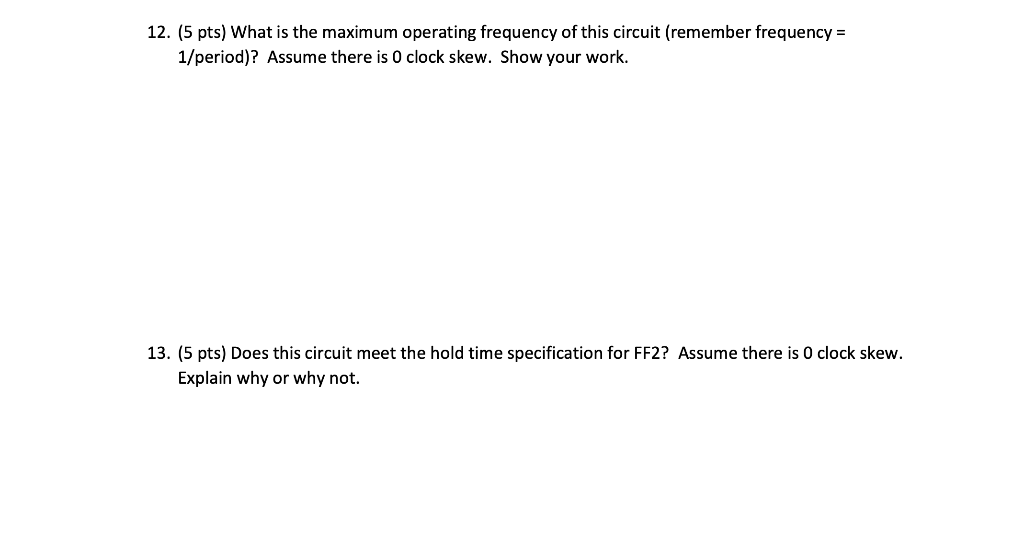 12. (5 pts) What is the maximum operating frequency of this circuit (remember frequency =
1/period)? Assume there is O clock 