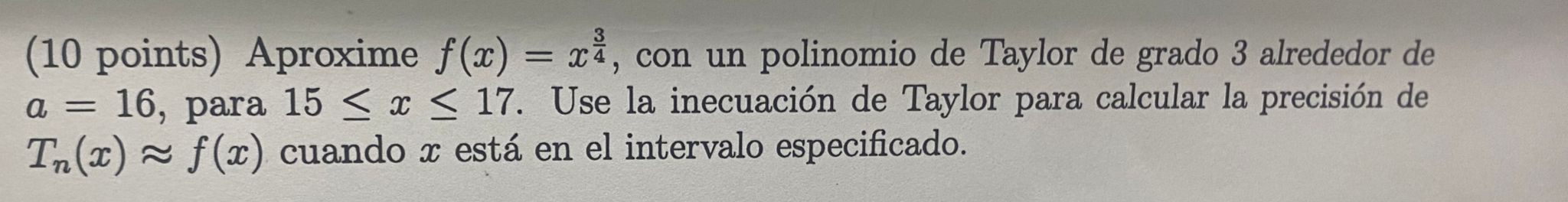 (10 points) Aproxime \( f(x)=x^{\frac{3}{4}} \), con un polinomio de Taylor de grado 3 alrededor de \( a=16 \), para \( 15 \l