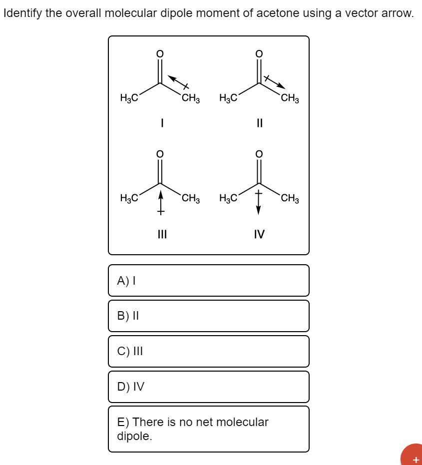 Identify the overall molecular dipole moment of acetone using a vector arrow.
H3C
CH3 H3C
CH3
CH3 H3C
H3C
||
IV
A) I
B) II
C)