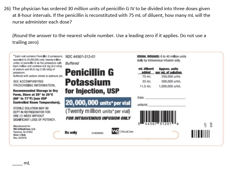 26) The physician has ordered 30 million units of penicillin \( \mathrm{GIV} \) to be divided into three doses given at 8-hou