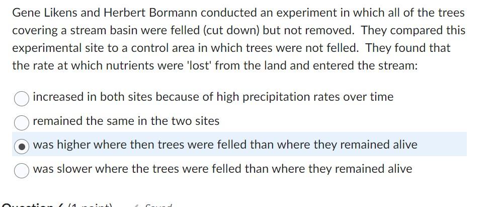 Gene Likens and Herbert Bormann conducted an experiment in which all of the trees covering a stream basin were felled (cut do