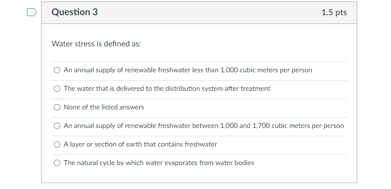 Question 3
Water stress is defined as:
An annual supply of renewable freshwater less than 1,000 cubic meters per person
O The