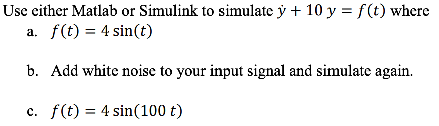 Use either Matlab or Simulink to simulate y + 10 y = f(t) where a. f(t) = 4 sin(t) b. Add white noise to your input signal an
