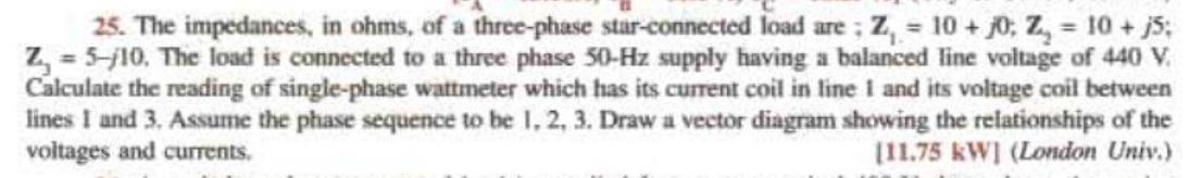 25. The impedances, in ohms, of a three-phase star-eonnected load are; \( \mathbf{Z}_{1}=10+j 0 ; \mathbf{Z}_{2}=10+j 5 \); \