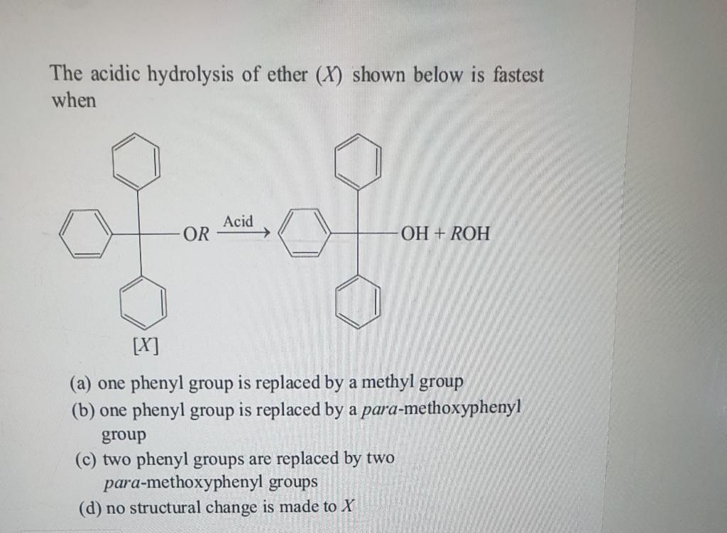 The acidic hydrolysis of ether \( (X) \) shown below is fastest when
(a) one phenyl group is replaced by a methyl group
(b) o