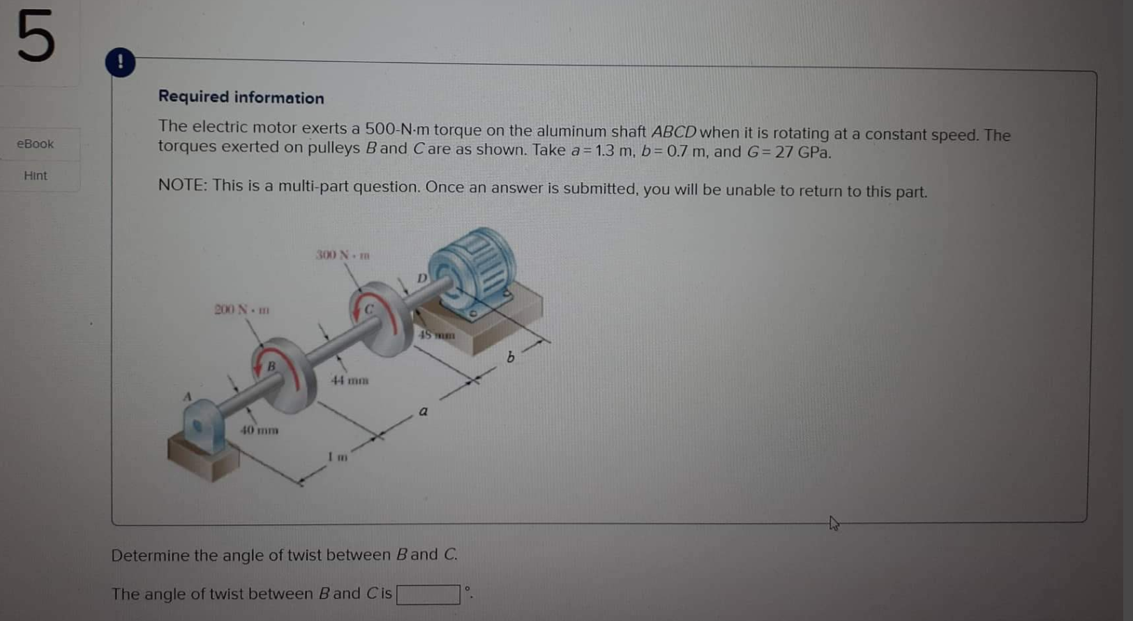 Required information
The electric motor exerts a \( 500-\mathrm{N} \cdot \mathrm{m} \) torque on the aluminum shaft \( A B C 