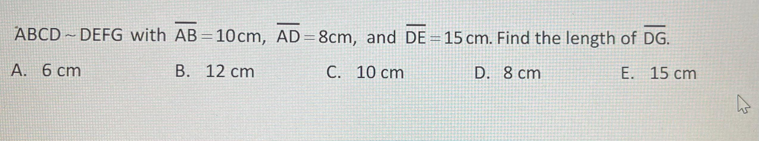 ABCD ~ DEFG with AB=10cm, AD=8cm, and DE=15 cm. Find the length of DG.
2
A. 6 cm
B. 12 cm
C. 10 cm
D. 8 cm
E. 15 cm
4
